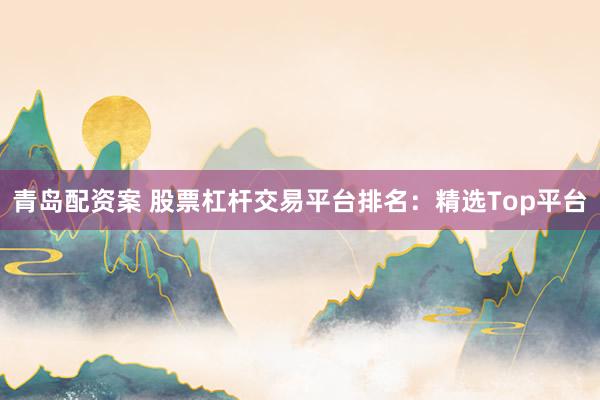 青岛配资案 股票杠杆交易平台排名：精选Top平台