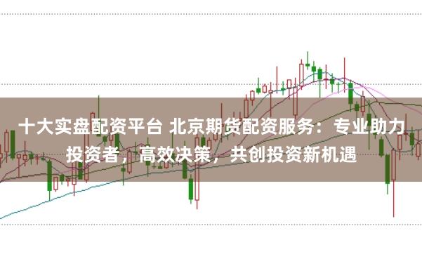 十大实盘配资平台 北京期货配资服务：专业助力投资者，高效决策，共创投资新机遇
