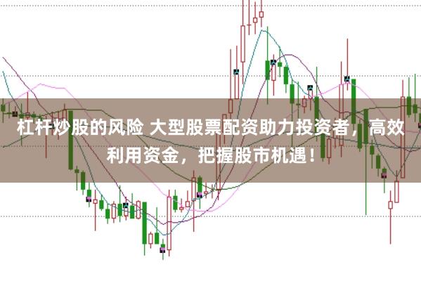 杠杆炒股的风险 大型股票配资助力投资者，高效利用资金，把握股市机遇！